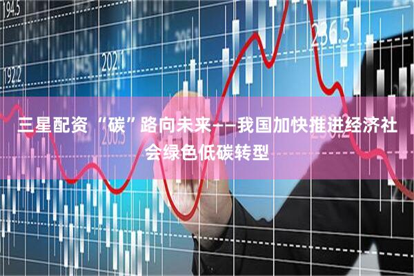 三星配资 “碳”路向未来——我国加快推进经济社会绿色低碳转型