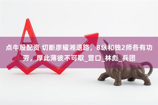 点牛股配资 切断廖耀湘退路，8纵和独2师各有功劳，厚此薄彼不可取_营口_林彪_兵团