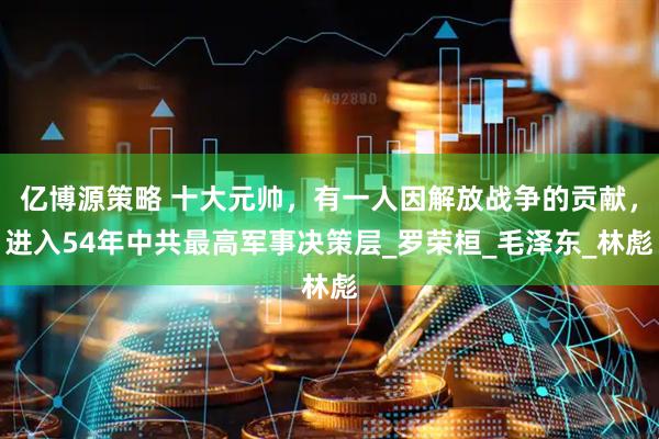 亿博源策略 十大元帅，有一人因解放战争的贡献，进入54年中共最高军事决策层_罗荣桓_毛泽东_林彪