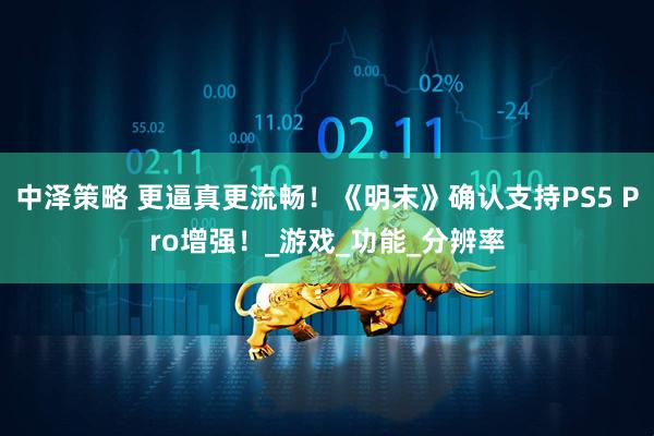 中泽策略 更逼真更流畅！《明末》确认支持PS5 Pro增强！_游戏_功能_分辨率