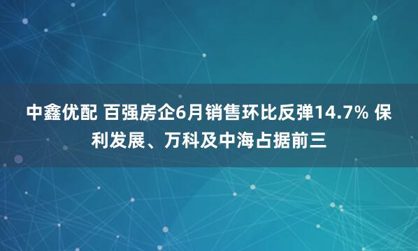 中鑫优配 百强房企6月销售环比反弹14.7% 保利发展、万科及中海占据前三
