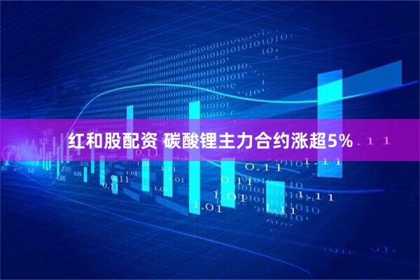 红和股配资 碳酸锂主力合约涨超5%