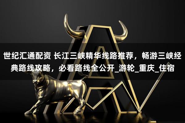 世纪汇通配资 长江三峡精华线路推荐，畅游三峡经典路线攻略，必看路线全公开_游轮_重庆_住宿