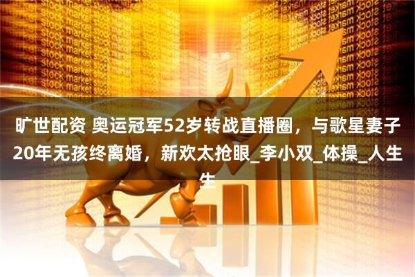 旷世配资 奥运冠军52岁转战直播圈，与歌星妻子20年无孩终离婚，新欢太抢眼_李小双_体操_人生