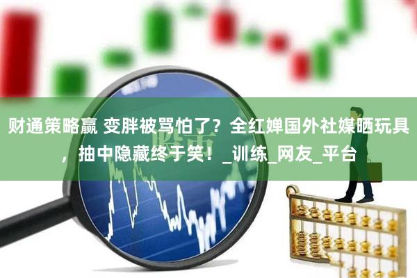 财通策略赢 变胖被骂怕了？全红婵国外社媒晒玩具，抽中隐藏终于笑！_训练_网友_平台