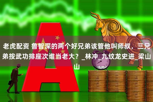 老虎配资 鲁智深的两个好兄弟该管他叫师叔，三兄弟按武功排座次谁当老大？_林冲_九纹龙史进_梁山