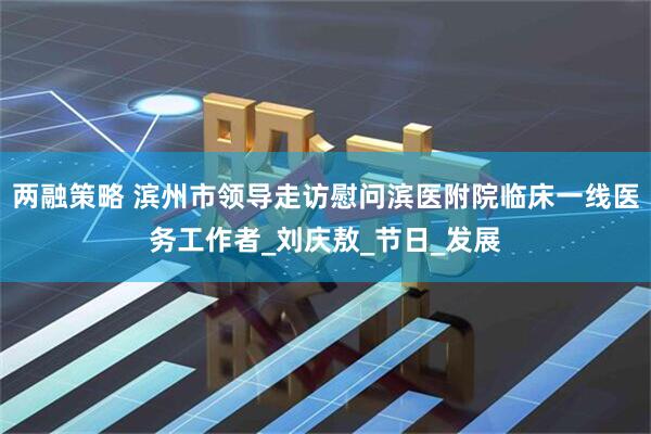 两融策略 滨州市领导走访慰问滨医附院临床一线医务工作者_刘庆敖_节日_发展