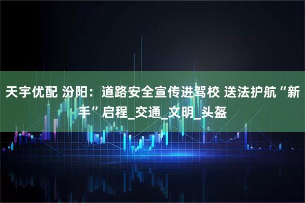 天宇优配 汾阳：道路安全宣传进驾校 送法护航“新手”启程_交通_文明_头盔