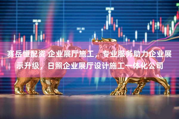 赛岳恒配资 企业展厅施工，专业服务助力企业展示升级，日照企业展厅设计施工一体化公司