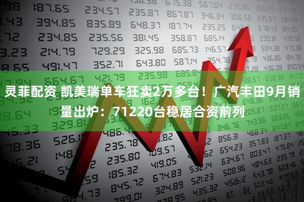 灵菲配资 凯美瑞单车狂卖2万多台！广汽丰田9月销量出炉：71220台稳居合资前列