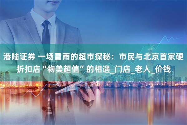 港陆证券 一场冒雨的超市探秘：市民与北京首家硬折扣店“物美超值”的相遇_门店_老人_价钱