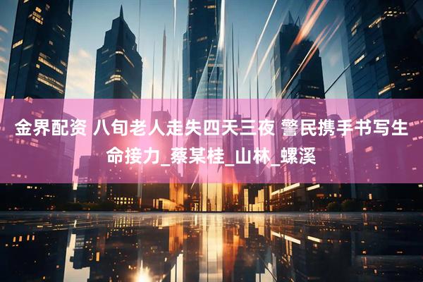 金界配资 八旬老人走失四天三夜 警民携手书写生命接力_蔡某桂_山林_螺溪