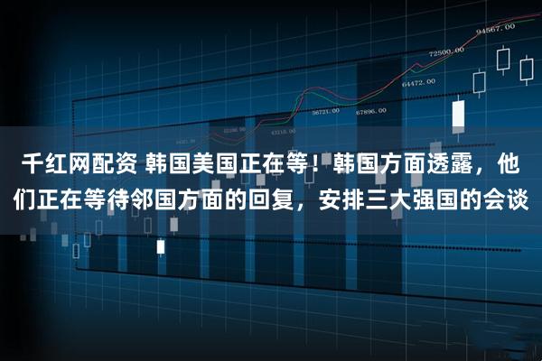 千红网配资 韩国美国正在等！韩国方面透露，他们正在等待邻国方面的回复，安排三大强国的会谈