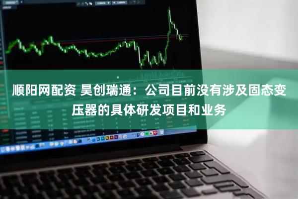 顺阳网配资 昊创瑞通：公司目前没有涉及固态变压器的具体研发项目和业务