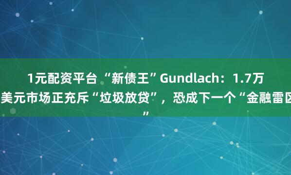 1元配资平台 “新债王”Gundlach：1.7万亿美元市场正充斥“垃圾放贷”，恐成下一个“金融雷区”
