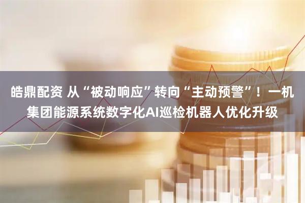 皓鼎配资 从“被动响应”转向“主动预警”！一机集团能源系统数字化AI巡检机器人优化升级