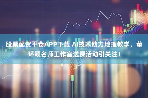 股票配资平仓APP下载 AI技术助力地理教学，董环颖名师工作室送课活动引关注！