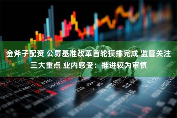 金斧子配资 公募基准改革首轮摸排完成 监管关注三大重点 业内感受：推进较为审慎