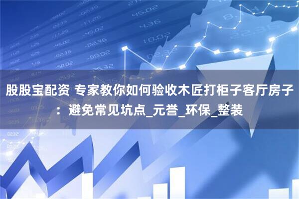 股股宝配资 专家教你如何验收木匠打柜子客厅房子：避免常见坑点_元誉_环保_整装