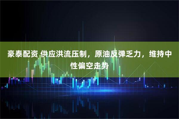 豪泰配资 供应洪流压制，原油反弹乏力，维持中性偏空走势