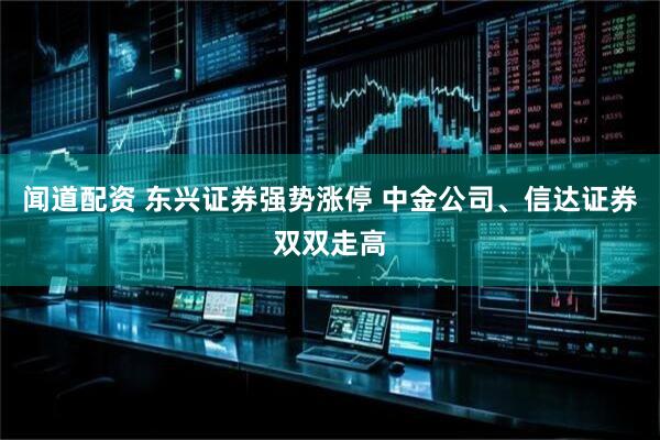 闻道配资 东兴证券强势涨停 中金公司、信达证券双双走高