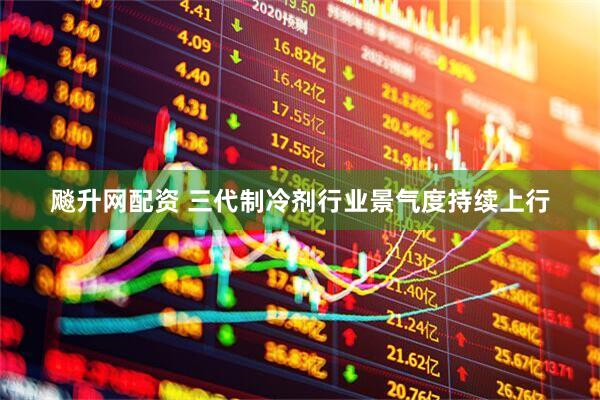 飚升网配资 三代制冷剂行业景气度持续上行