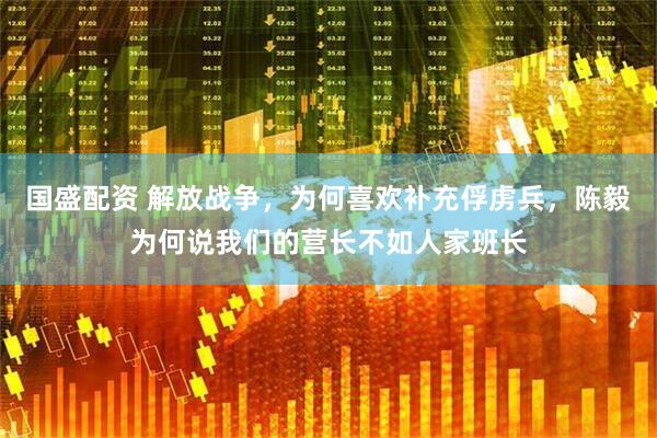 国盛配资 解放战争，为何喜欢补充俘虏兵，陈毅为何说我们的营长不如人家班长